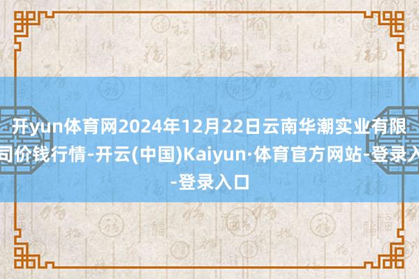 开yun体育网2024年12月22日云南华潮实业有限公司价钱行情-开云(中国)Kaiyun·体育官方网站-登录入口