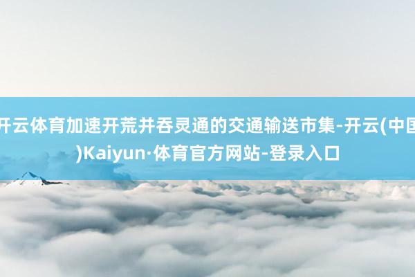 开云体育加速开荒并吞灵通的交通输送市集-开云(中国)Kaiyun·体育官方网站-登录入口