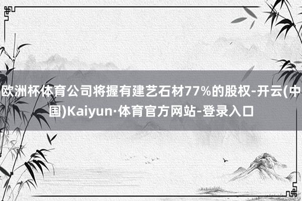 欧洲杯体育公司将握有建艺石材77%的股权-开云(中国)Kaiyun·体育官方网站-登录入口