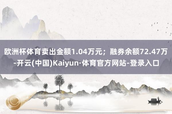 欧洲杯体育卖出金额1.04万元;融券余额72.47万-开云(中国)Kaiyun·体育官方网站-登录入口