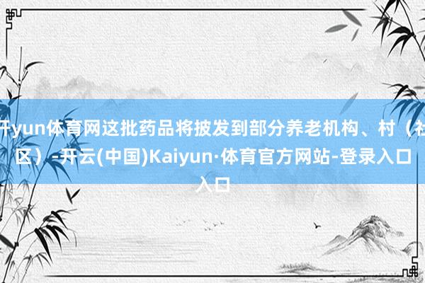 开yun体育网这批药品将披发到部分养老机构、村(社区)-开云(中国)Kaiyun·体育官方网站-登录入口