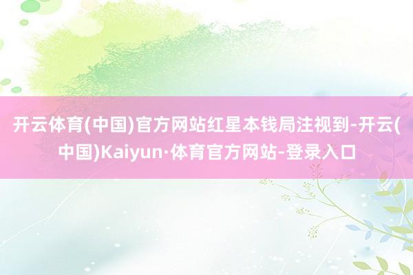 开云体育(中国)官方网站　　红星本钱局注视到-开云(中国)Kaiyun·体育官方网站-登录入口