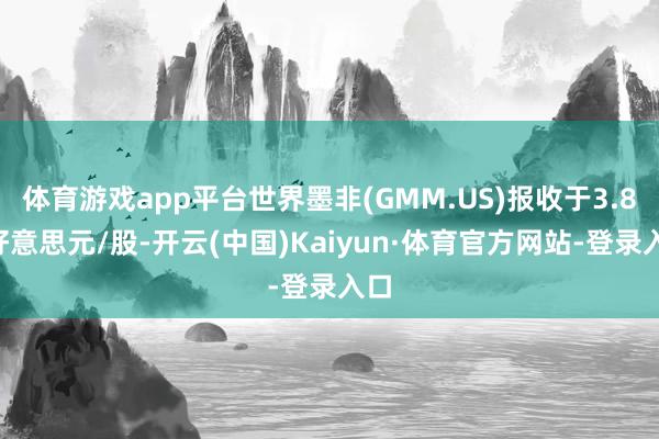 体育游戏app平台世界墨非(GMM.US)报收于3.88好意思元/股-开云(中国)Kaiyun·体育官方网站-登录入口