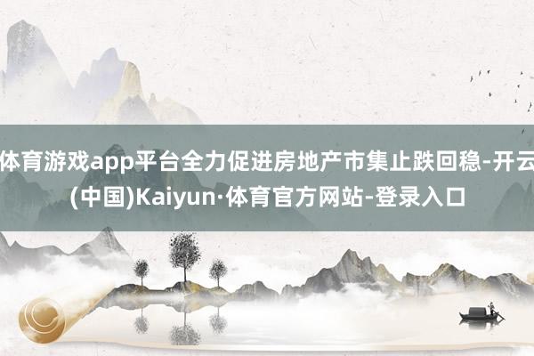 体育游戏app平台全力促进房地产市集止跌回稳-开云(中国)Kaiyun·体育官方网站-登录入口