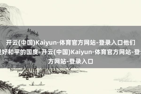 开云(中国)Kaiyun·体育官方网站-登录入口他们家是爱好和平的国度-开云(中国)Kaiyun·体育官方网站-登录入口