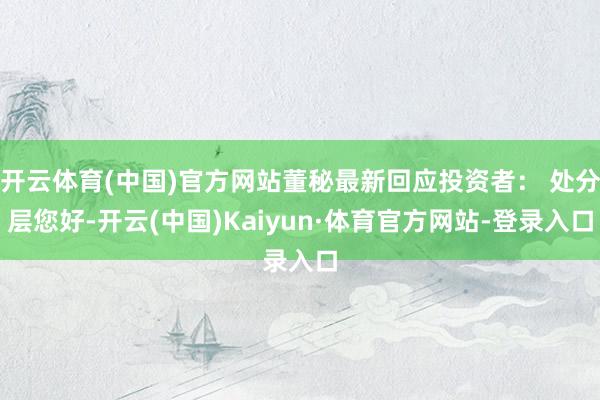 开云体育(中国)官方网站董秘最新回应投资者： 处分层您好-开云(中国)Kaiyun·体育官方网站-登录入口