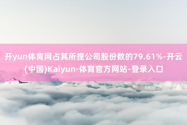 开yun体育网占其所捏公司股份数的79.61%-开云(中国)Kaiyun·体育官方网站-登录入口