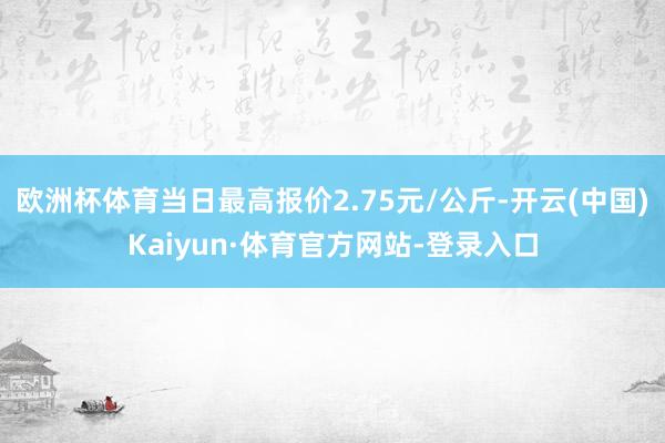 欧洲杯体育当日最高报价2.75元/公斤-开云(中国)Kaiyun·体育官方网站-登录入口