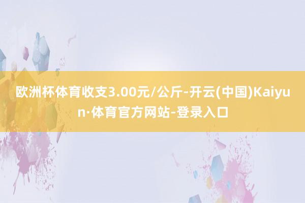 欧洲杯体育收支3.00元/公斤-开云(中国)Kaiyun·体育官方网站-登录入口