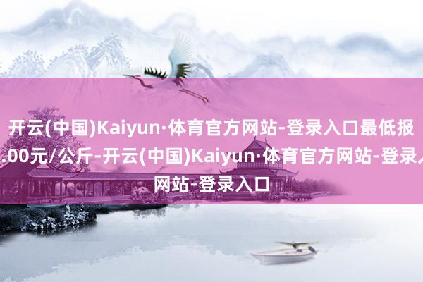 开云(中国)Kaiyun·体育官方网站-登录入口最低报价8.00元/公斤-开云(中国)Kaiyun·体育官方网站-登录入口
