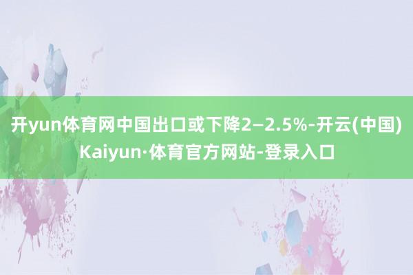开yun体育网中国出口或下降2—2.5%-开云(中国)Kaiyun·体育官方网站-登录入口