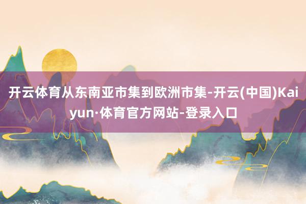开云体育从东南亚市集到欧洲市集-开云(中国)Kaiyun·体育官方网站-登录入口