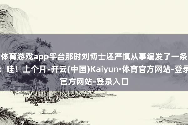 体育游戏app平台那时刘博士还严慎从事编发了一条音书:哇!上个月-开云(中国)Kaiyun·体育官方网站-登录入口