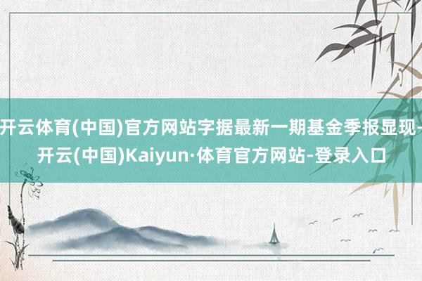 开云体育(中国)官方网站字据最新一期基金季报显现-开云(中国)Kaiyun·体育官方网站-登录入口
