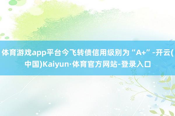 体育游戏app平台今飞转债信用级别为“A+”-开云(中国)Kaiyun·体育官方网站-登录入口