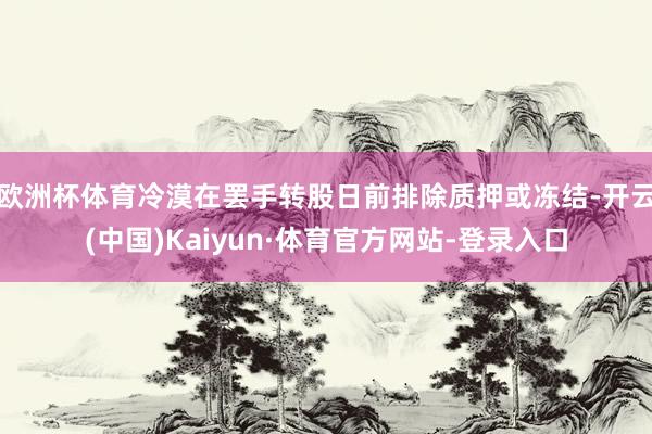 欧洲杯体育冷漠在罢手转股日前排除质押或冻结-开云(中国)Kaiyun·体育官方网站-登录入口