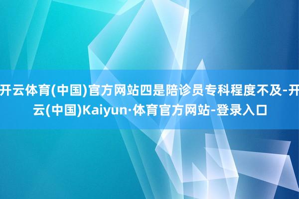 开云体育(中国)官方网站四是陪诊员专科程度不及-开云(中国)Kaiyun·体育官方网站-登录入口