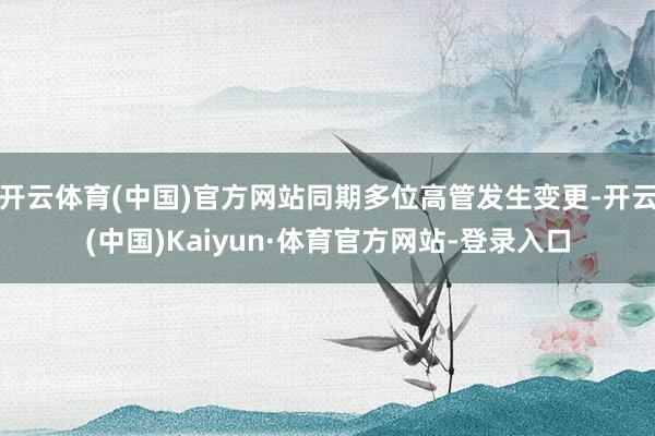 开云体育(中国)官方网站同期多位高管发生变更-开云(中国)Kaiyun·体育官方网站-登录入口