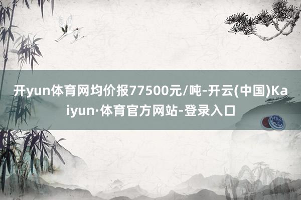 开yun体育网均价报77500元/吨-开云(中国)Kaiyun·体育官方网站-登录入口