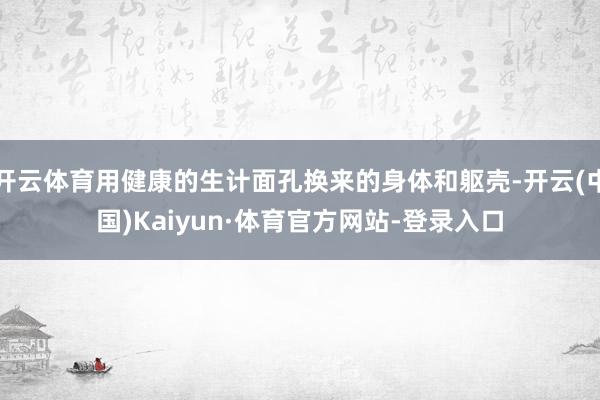 开云体育用健康的生计面孔换来的身体和躯壳-开云(中国)Kaiyun·体育官方网站-登录入口