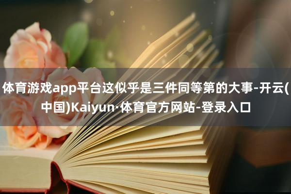 体育游戏app平台这似乎是三件同等第的大事-开云(中国)Kaiyun·体育官方网站-登录入口