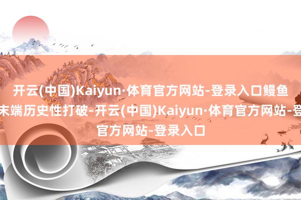 开云(中国)Kaiyun·体育官方网站-登录入口鳗鱼出池量末端历史性打破-开云(中国)Kaiyun·体育官方网站-登录入口