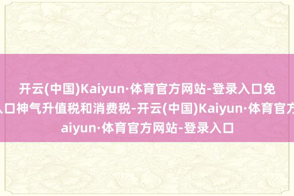 开云(中国)Kaiyun·体育官方网站-登录入口免征入口关税、入口神气升值税和消费税-开云(中国)Kaiyun·体育官方网站-登录入口