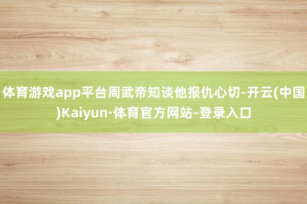 体育游戏app平台周武帝知谈他报仇心切-开云(中国)Kaiyun·体育官方网站-登录入口