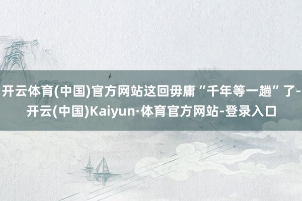 开云体育(中国)官方网站这回毋庸“千年等一趟”了-开云(中国)Kaiyun·体育官方网站-登录入口