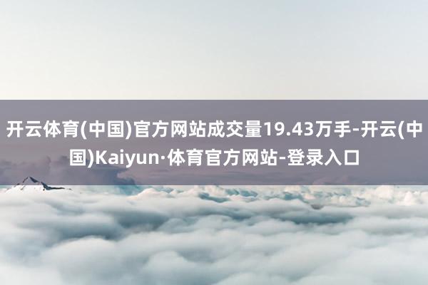 开云体育(中国)官方网站成交量19.43万手-开云(中国)Kaiyun·体育官方网站-登录入口