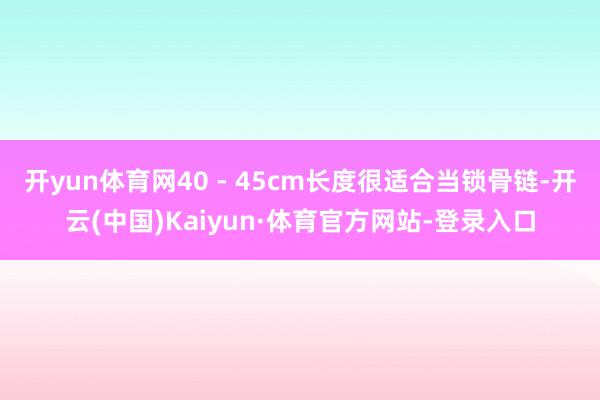开yun体育网40 - 45cm长度很适合当锁骨链-开云(中国)Kaiyun·体育官方网站-登录入口