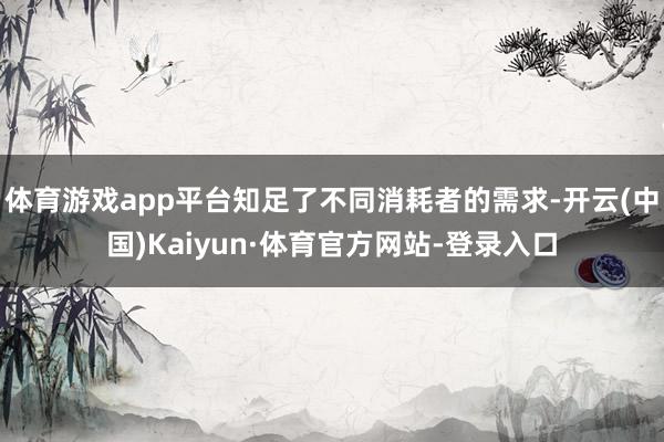 体育游戏app平台知足了不同消耗者的需求-开云(中国)Kaiyun·体育官方网站-登录入口