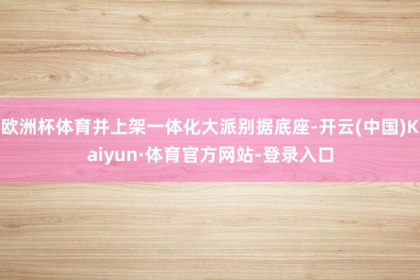 欧洲杯体育并上架一体化大派别据底座-开云(中国)Kaiyun·体育官方网站-登录入口