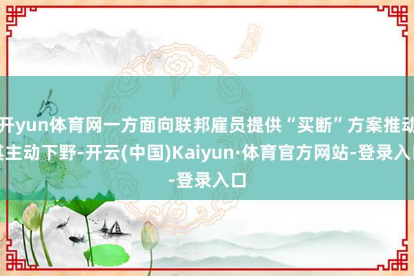 开yun体育网一方面向联邦雇员提供“买断”方案推动其主动下野-开云(中国)Kaiyun·体育官方网站-登录入口