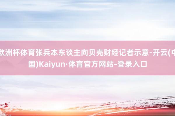 欧洲杯体育张兵本东谈主向贝壳财经记者示意-开云(中国)Kaiyun·体育官方网站-登录入口