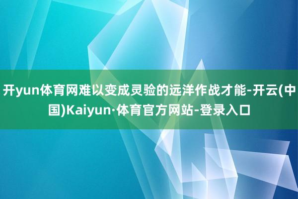 开yun体育网难以变成灵验的远洋作战才能-开云(中国)Kaiyun·体育官方网站-登录入口