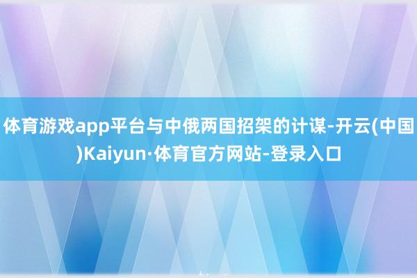体育游戏app平台与中俄两国招架的计谋-开云(中国)Kaiyun·体育官方网站-登录入口