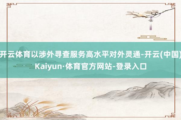开云体育以涉外寻查服务高水平对外灵通-开云(中国)Kaiyun·体育官方网站-登录入口