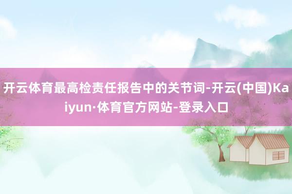 开云体育最高检责任报告中的关节词-开云(中国)Kaiyun·体育官方网站-登录入口