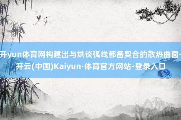 开yun体育网构建出与烘谈弧线都备契合的散热曲面-开云(中国)Kaiyun·体育官方网站-登录入口
