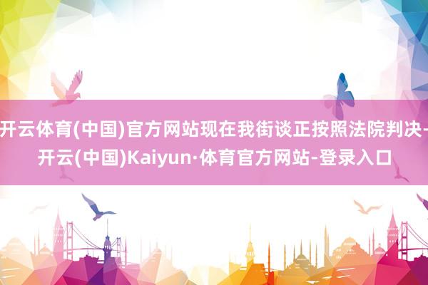 开云体育(中国)官方网站现在我街谈正按照法院判决-开云(中国)Kaiyun·体育官方网站-登录入口
