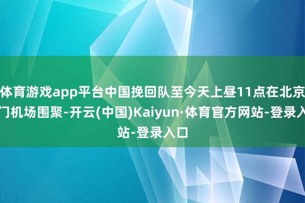 体育游戏app平台中国挽回队至今天上昼11点在北京齐门机场围聚-开云(中国)Kaiyun·体育官方网站-登录入口