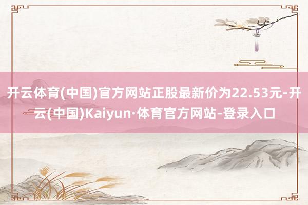 开云体育(中国)官方网站正股最新价为22.53元-开云(中国)Kaiyun·体育官方网站-登录入口