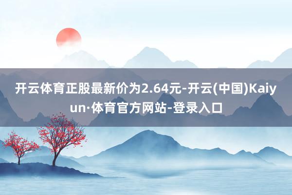 开云体育正股最新价为2.64元-开云(中国)Kaiyun·体育官方网站-登录入口