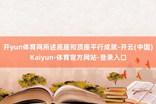 开yun体育网所述底座和顶座平行成就-开云(中国)Kaiyun·体育官方网站-登录入口