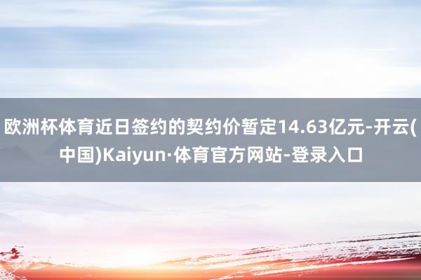 欧洲杯体育近日签约的契约价暂定14.63亿元-开云(中国)Kaiyun·体育官方网站-登录入口