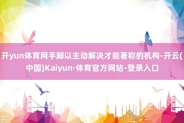 开yun体育网手脚以主动解决才能著称的机构-开云(中国)Kaiyun·体育官方网站-登录入口