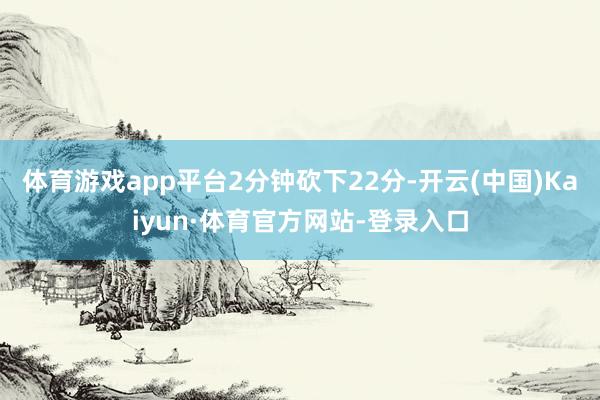 体育游戏app平台2分钟砍下22分-开云(中国)Kaiyun·体育官方网站-登录入口