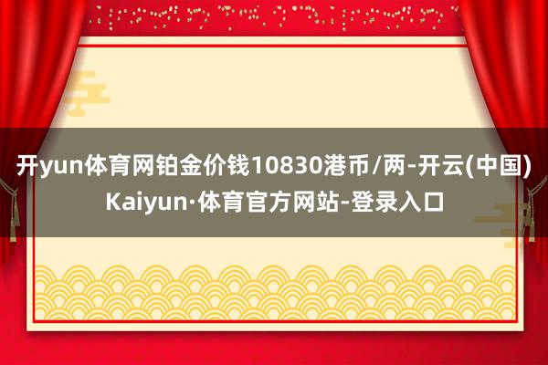 开yun体育网铂金价钱10830港币/两-开云(中国)Kaiyun·体育官方网站-登录入口