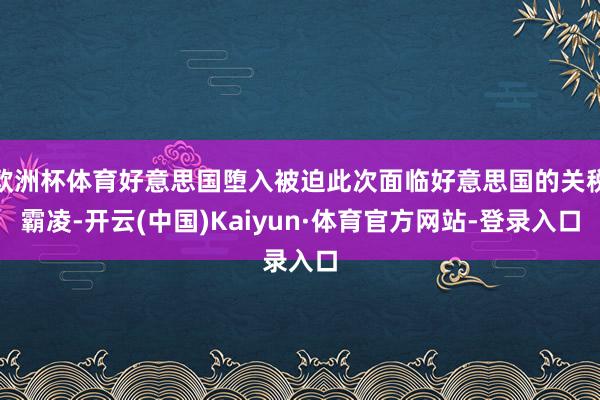 欧洲杯体育好意思国堕入被迫此次面临好意思国的关税霸凌-开云(中国)Kaiyun·体育官方网站-登录入口